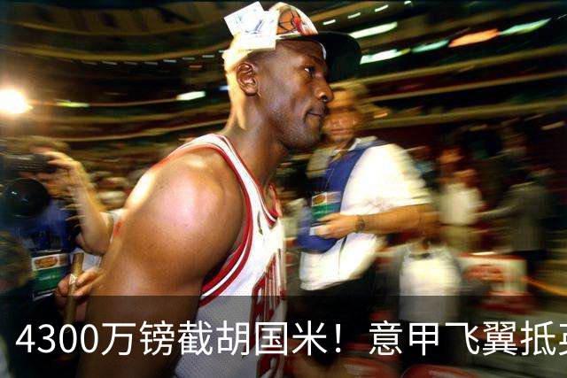 4300万镑截胡国米！意甲飞翼抵英体检，切尔西防曼城挖角！