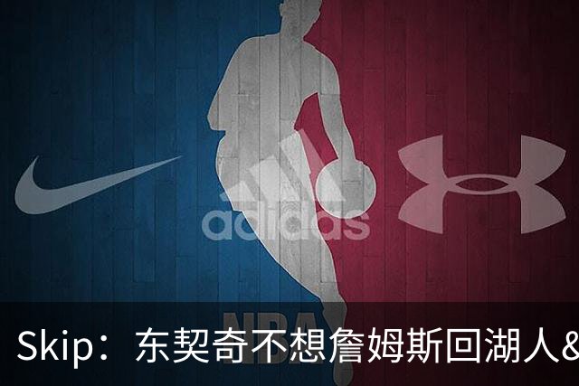 Skip：东契奇不想詹姆斯回湖人&受够必须和詹姆斯分享舞台和光环